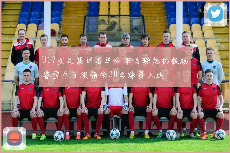 U17女足集训名单公布马晓旭执教杨睿雪牛子琪领衔30名球员入选