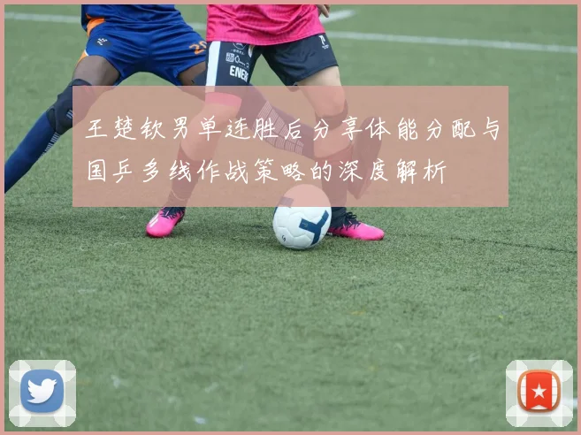 王楚钦男单连胜后分享体能分配与国乒多线作战策略的深度解析