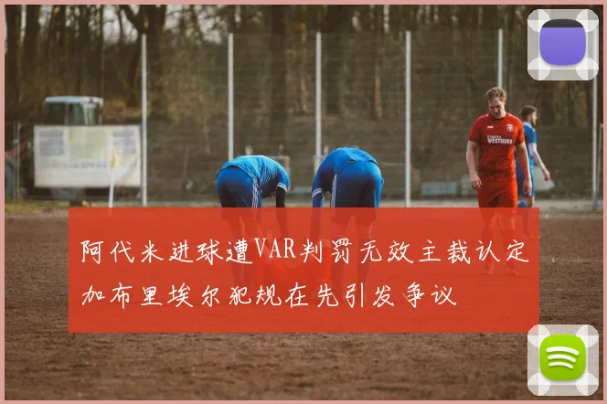 阿代米进球遭VAR判罚无效主裁认定加布里埃尔犯规在先引发争议
