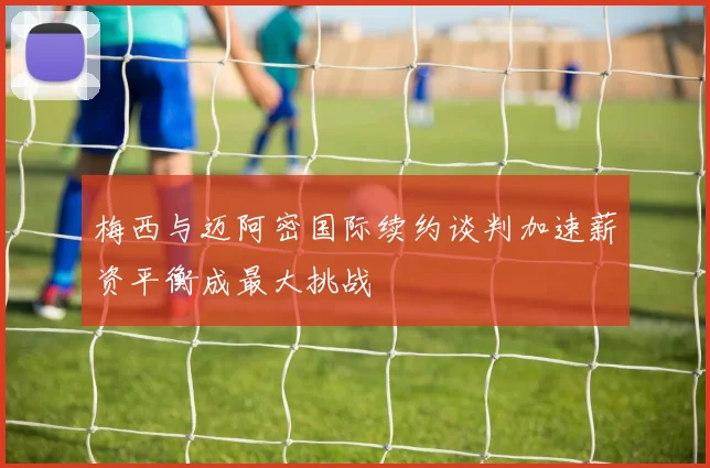 梅西与迈阿密国际续约谈判加速薪资平衡成最大挑战