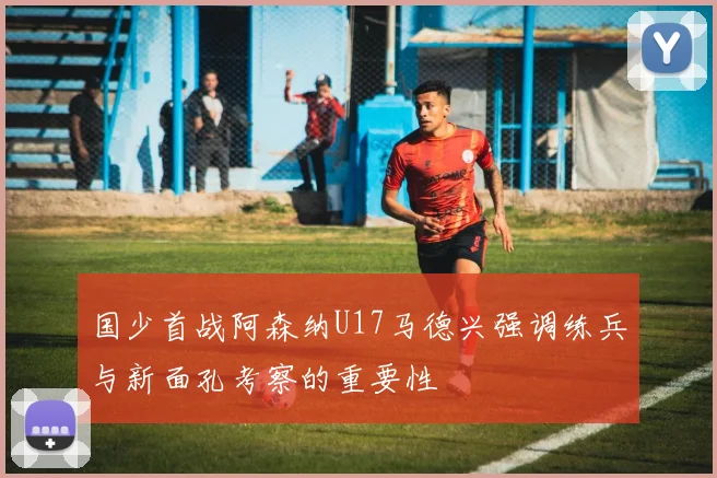 国少首战阿森纳U17马德兴强调练兵与新面孔考察的重要性