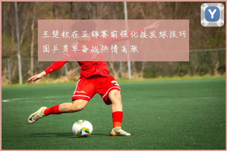 王楚钦在亚锦赛前强化接发球技巧国乒男单备战热情高涨
