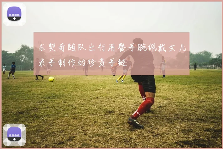 东契奇随队出行用餐手腕佩戴女儿亲手制作的珍贵手链