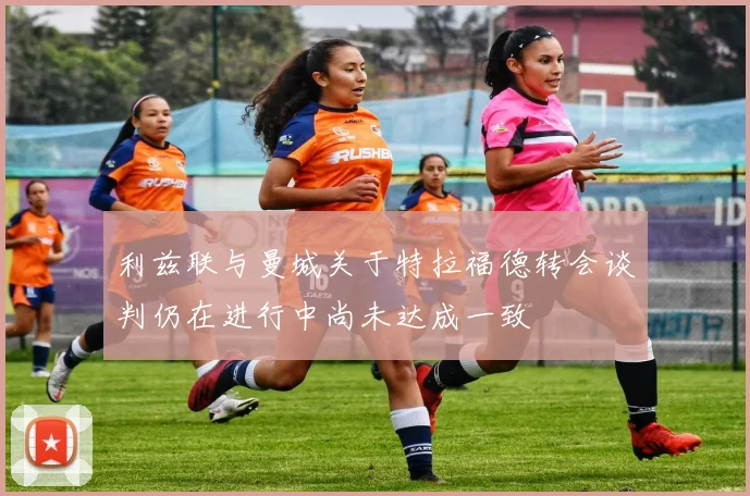 利兹联与曼城关于特拉福德转会谈判仍在进行中尚未达成一致