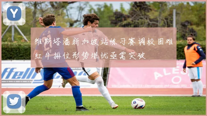 维斯塔潘新加坡站练习赛调校困难红牛排位形势堪忧亟需突破